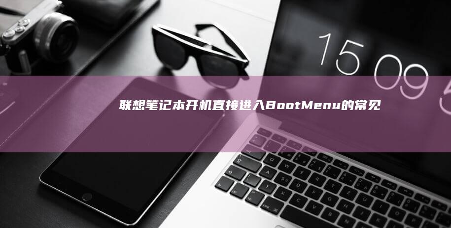 联想笔记本开机直接进入Boot Menu的常见原因与快速修复指南 (联想笔记本开不了机怎么办)