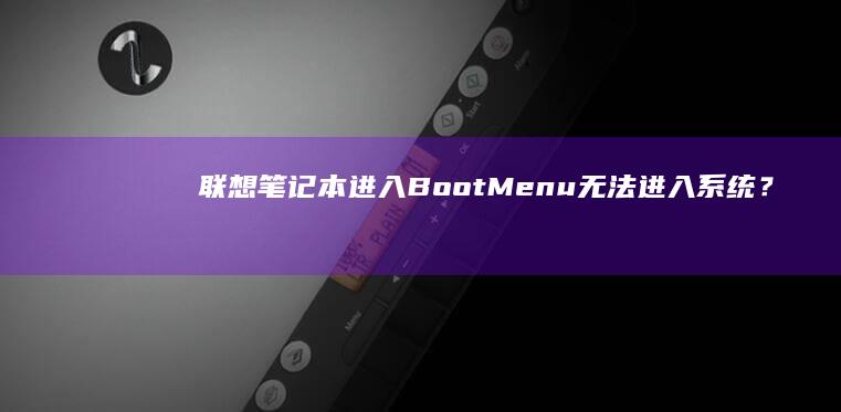 联想笔记本进入Boot Menu无法进入系统？BIOS设置与硬件问题排查全解析 (联想笔记本进bios按什么键)