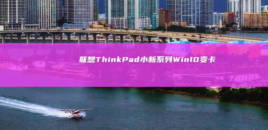 联想ThinkPad/小新系列Win10变卡？深度分析硬盘老化/内存不足/系统更新冲突等隐藏问题 (联想thinkpad)