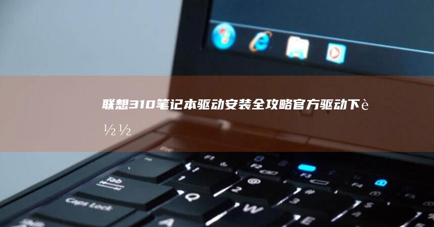 联想310笔记本驱动安装全攻略：官方驱动下载与更新方法 (联想310笔记本)