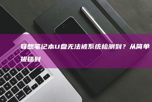 联想笔记本U盘无法被系统检测到？从简单拔插到专业硬件诊断的完整解决方案 (联想笔记本u盘启动按哪个键)