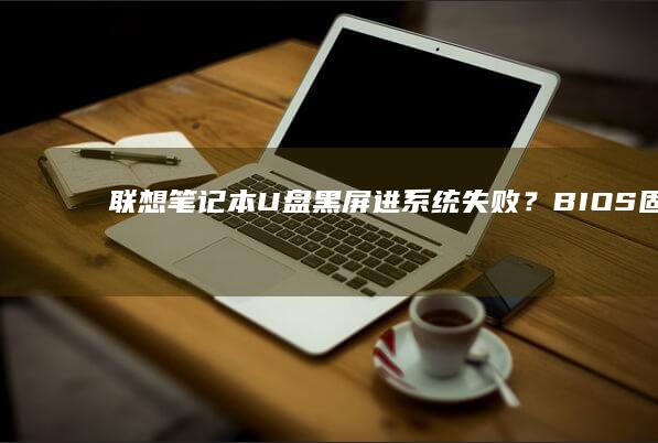 联想笔记本U盘黑屏进系统失败？BIOS固件升级与启动顺序强制检测指南 (联想笔记本u盘启动按哪个键)