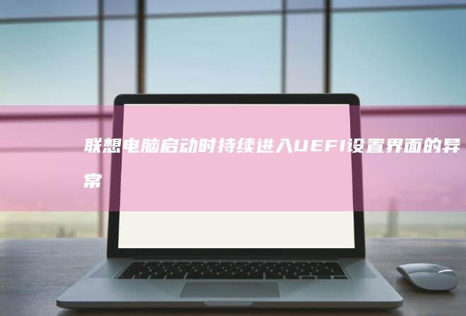 联想电脑启动时持续进入UEFI设置界面的异常代码解析与故障定位方法 (联想电脑启动bios设置)