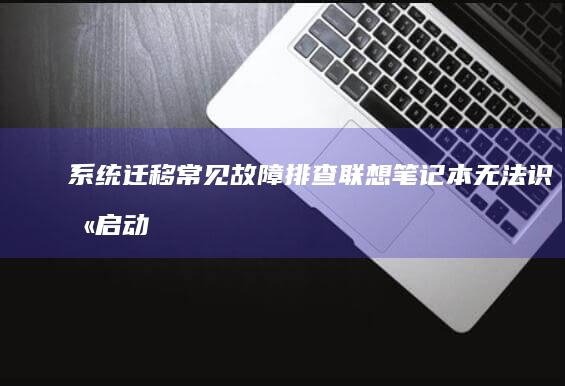 系统迁移常见故障排查：联想笔记本无法识别启动盘的硬件与BIOS设置原因 (系统迁移有什么缺点)