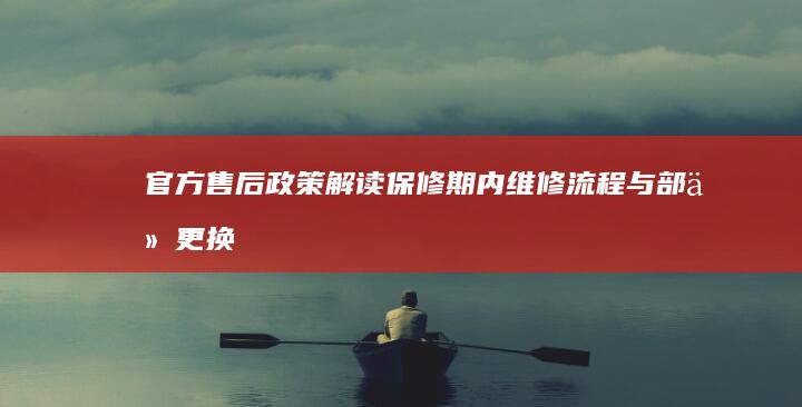 官方售后政策解读：保修期内维修流程与部件更换标准 (官方售后政策最新)