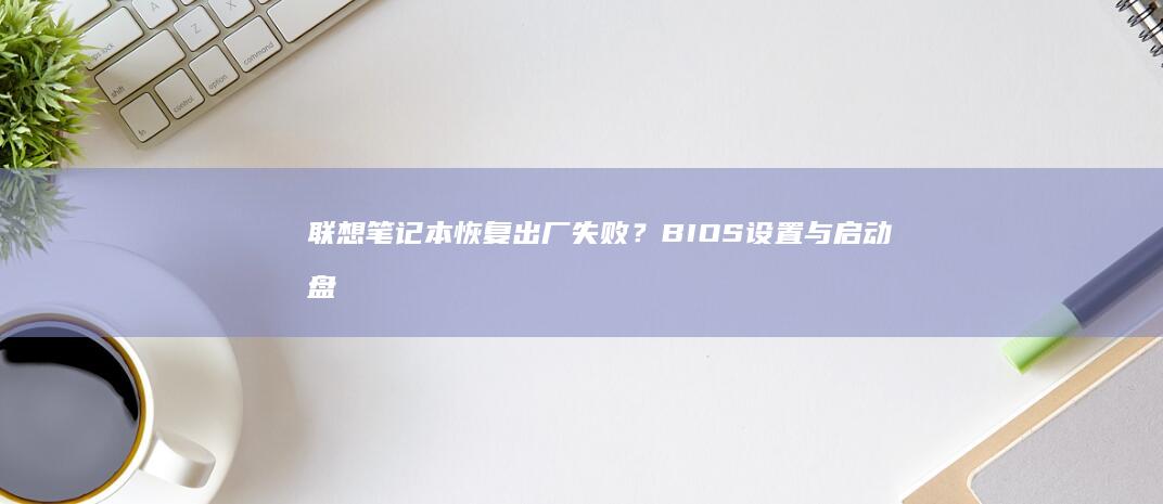 联想笔记本恢复出厂失败？BIOS设置与启动盘制作关键步骤解析 (联想笔记本恢复系统还原)