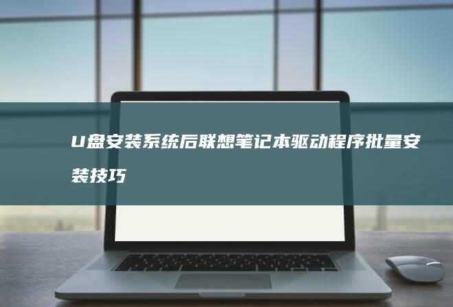 U盘安装系统后联想笔记本驱动程序批量安装技巧：官方驱动管理工具使用 (u盘安装系统的方法和步骤)