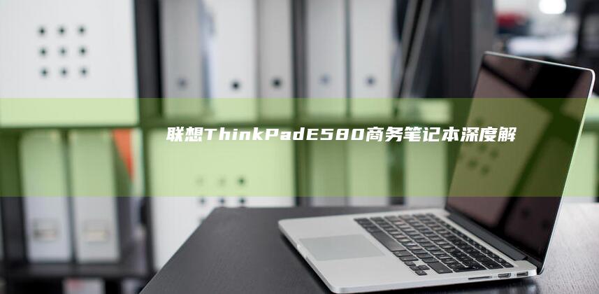 联想ThinkPad E580商务笔记本深度解析 (联想thinkbook)