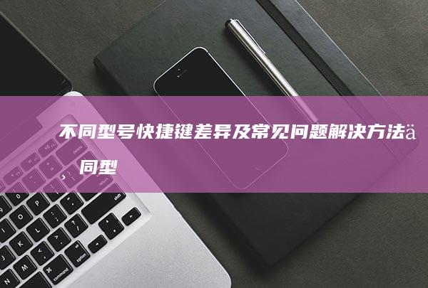 不同型号快捷键差异及常见问题解决方法不同型