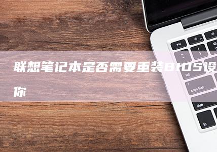 联想笔记本是否需要重装BIOS设置？这将为你提供详细的解答和操作指南 (联想笔记本是国产的吗)