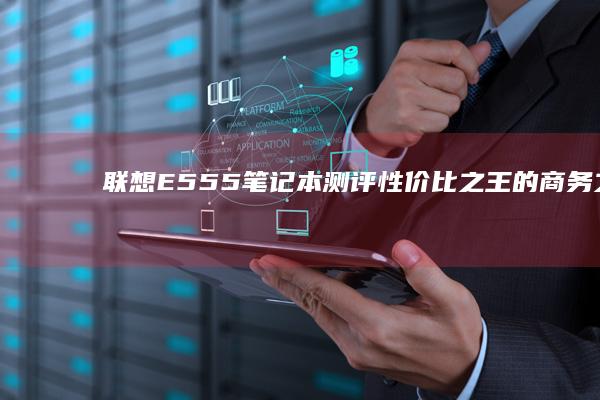 联想E555笔记本测评：性价比之王的商务之选 (联想e555上市时间)
