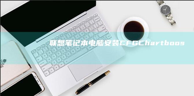 联想笔记本电脑安装CFG（Chartboost Free）全面解析：详细步骤+常见问题解决 (联想笔记本电脑)