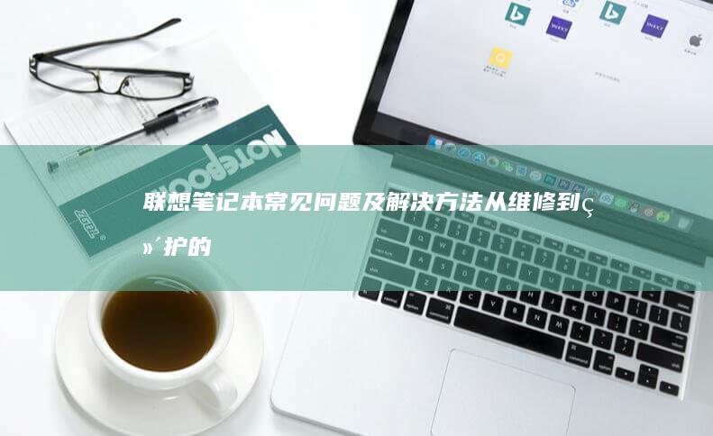 联想笔记本常见问题及解决方法：从维修到维护的全面指南 (联想笔记本常见问题)