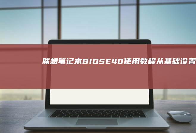 联想笔记本BIOS E40使用教程：从基础设置到高级功能完美解析 (联想笔记本bios怎么进入)