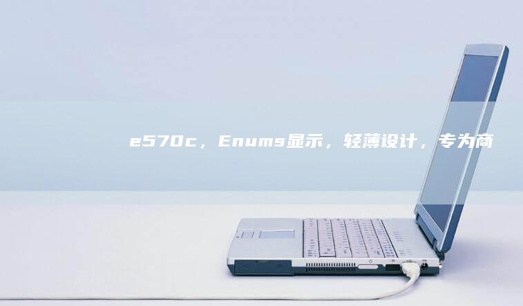 e570c，Enums显示，轻薄设计，专为商务人士打造 (e570c笔记本参数)