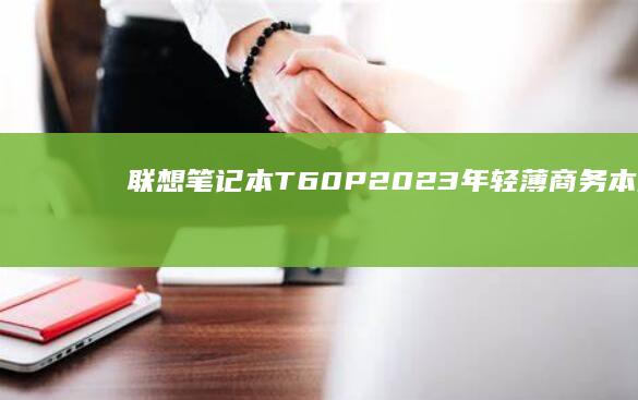 联想笔记本T60P：2023年轻薄商务本的强大选择，专为长续航与高效办公设计 (联想笔记本thinkpad)
