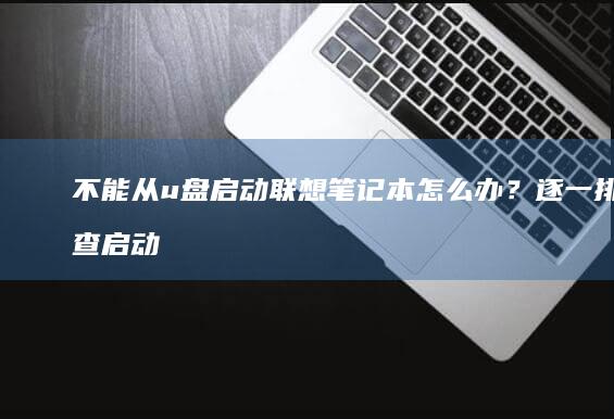 不能从u盘启动联想笔记本怎么办？逐一排查启动失败问题的可能原因 (不能从U盘启动)