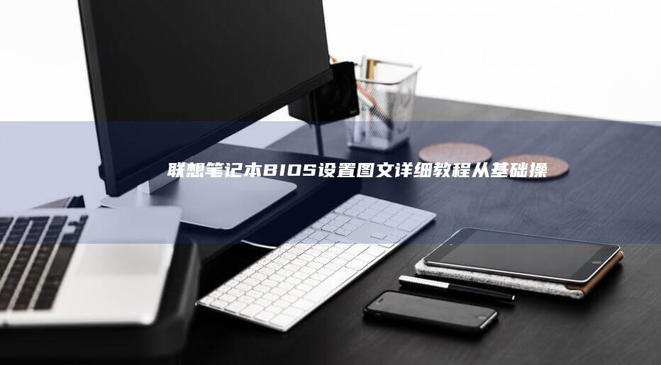 联想笔记本BIOS设置图文详细教程：从基础操作到高级功能，逐步解析BIOS界面功能 (联想笔记本bios怎么进入)