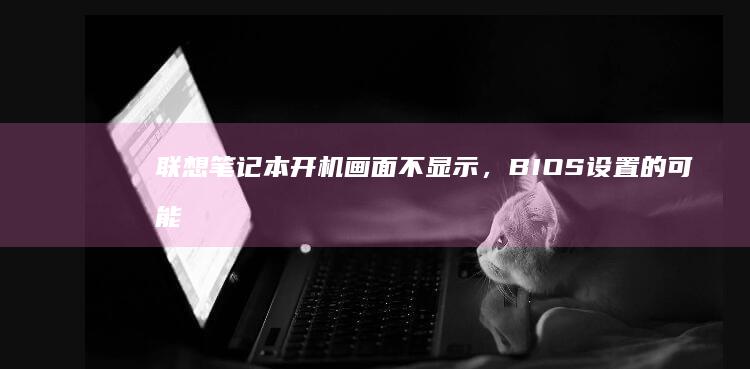 联想笔记本开机画面不显示，BIOS设置的可能原因及解决方法 (联想笔记本开不了机怎么办)