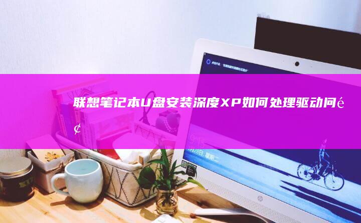 联想笔记本U盘安装深度XP：如何处理驱动问题及优化系统配置 (联想笔记本u盘启动按哪个键)