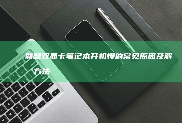联想双显卡笔记本开机慢的常见原因及解决方法：优化系统配置、更新驱动、检查硬盘问题等实用技巧 (联想双显卡笔记本怎么切换显卡)