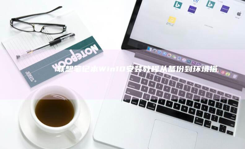 联想笔记本Win10安装教程: 从备份到环境搭建的一站式指南 (联想笔记本windows7)