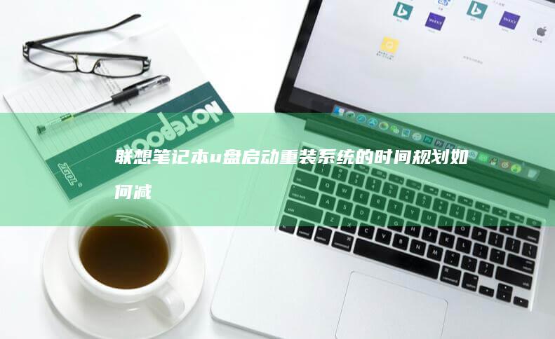 联想笔记本u盘启动重装系统的时间规划：如何减少等待时间并确保安装顺利进行 (联想笔记本u启动按f几)