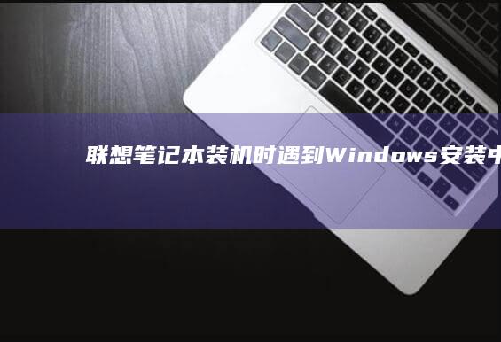 联想笔记本装机时遇到Windows安装中断问题，如何解决无法继续安装的情况？ (联想笔记本装系统按f几进入界面)