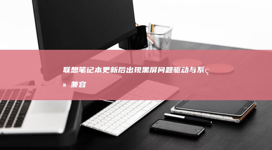 联想笔记本更新后出现黑屏问题：驱动与系统兼容性引发的紧急用户反馈，呼吁官方尽快解决 (联想笔记本更新怎么取消)