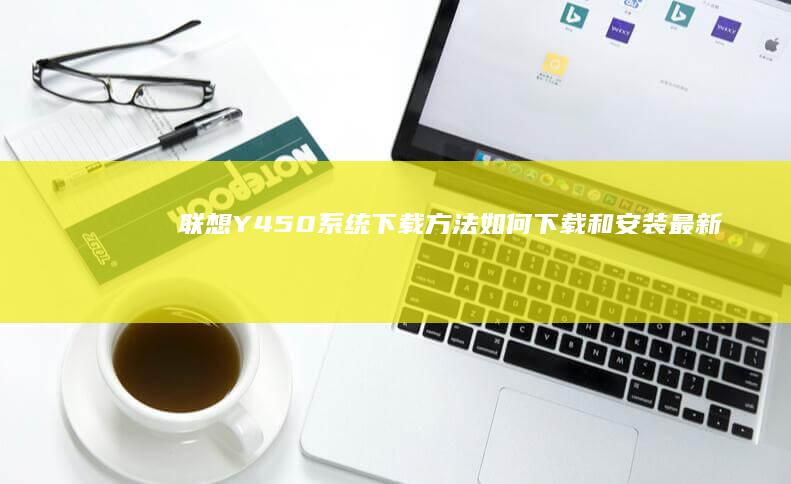 联想Y450系统下载方法：如何下载和安装最新驱动程序及系统软件 (联想y450笔记本参数)