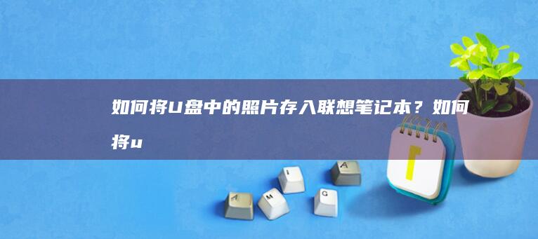 如何将U盘中的照片存入联想笔记本？ (如何将u盘中的ppt导入电脑)
