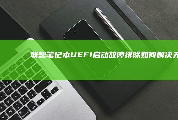 联想笔记本UEFI启动故障排除：如何解决无法启动的问题并检查启动设置 (联想笔记本u盘启动按哪个键)