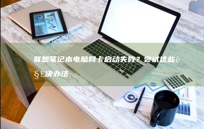 联想笔记本电脑网卡启动失败？尝试这些解决办法 (联想笔记本电脑售后维修服务网点)