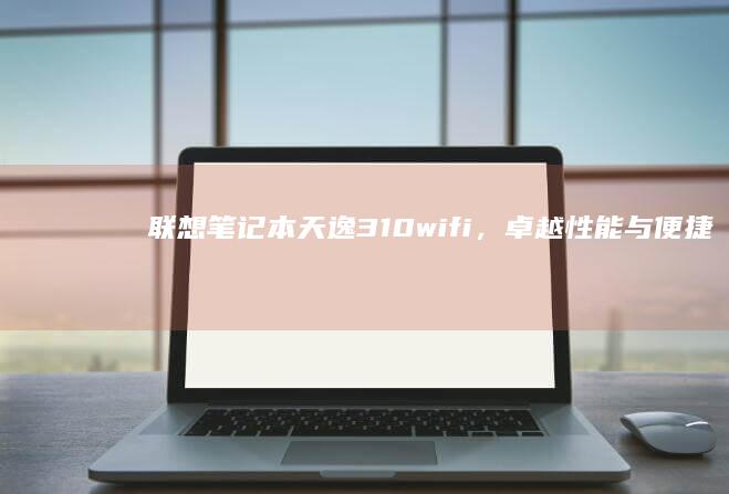 联想笔记本天逸310wifi，卓越性能与便捷连接的完美结合 (联想笔记本天逸100怎么进入bios)