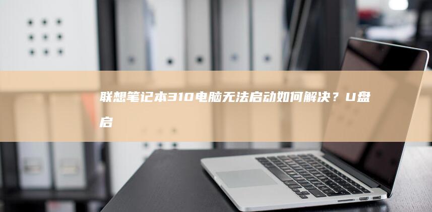 联想笔记本310电脑无法启动如何解决？U盘启动改密码全教程步骤详解 (联想笔记本3000左右哪款性价比高)