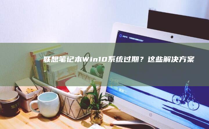 联想笔记本Win10系统过期？这些解决方案可能适合你！ (联想笔记本windows7)
