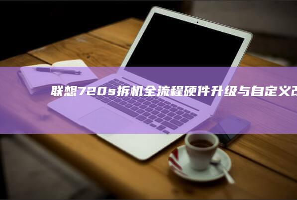 联想720s拆机全流程：硬件升级与自定义改造的实操手册 (联想720s配置参数详情)