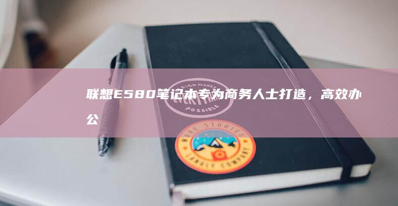 联想E580笔记本专为商务人士打造，高效办公助力，卓越办公体验，品质保障，实用中的不二之选，选择之首 (联想e580哪一年生产的)