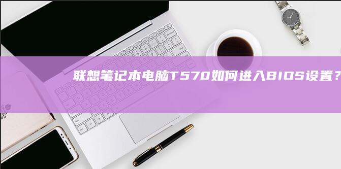 联想笔记本电脑T570如何进入BIOS设置？ (联想笔记本电脑黑屏打不开怎么办)