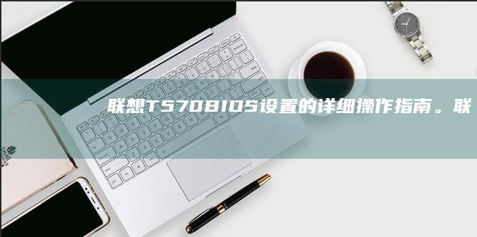联想T570 BIOS设置的详细操作指南。 (联想t570笔记本配置)