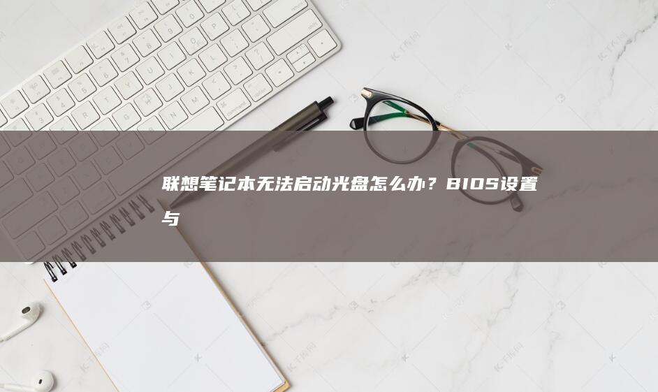 联想笔记本无法启动光盘怎么办？BIOS设置与启动方法详细指南 (联想笔记本无线网络找不到wifi)