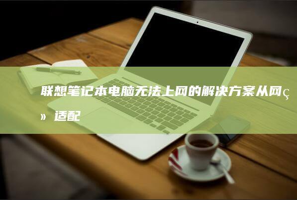 联想笔记本电脑无法上网的解决方案：从网络适配器到路由器设置 (联想笔记本电脑)