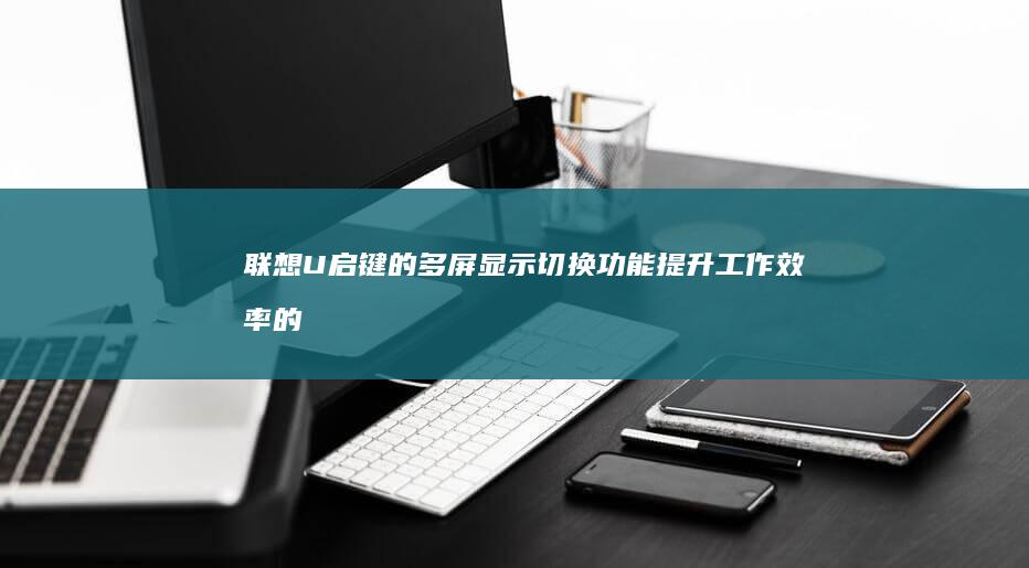 联想U启键的多屏显示切换功能：提升工作效率的秘密武器 (联想u启动盘按键)