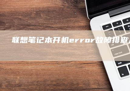 联想笔记本开机error故障排查：从硬件到软件全面分析 (联想笔记本开不了机怎么办)