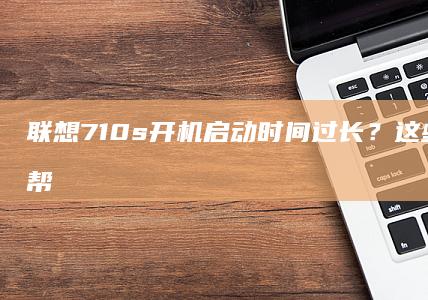 联想710s开机启动时间过长？这些方法可能帮到你 (联想710s笔记本)