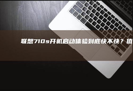 联想710s开机启动体验：到底快不快？值不值得买？ (联想710s笔记本)