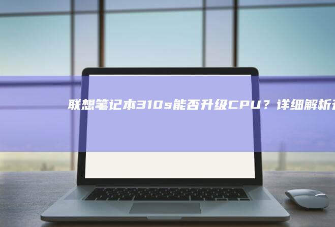 联想笔记本310s能否升级CPU？详细解析升级步骤与注意事项 (联想笔记本300-15ISK)