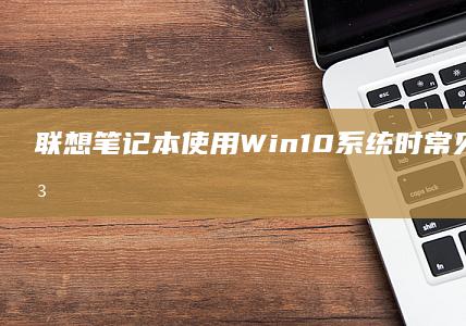 联想笔记本使用Win10系统时常见问题及解决方法 (联想笔记本使用教程)