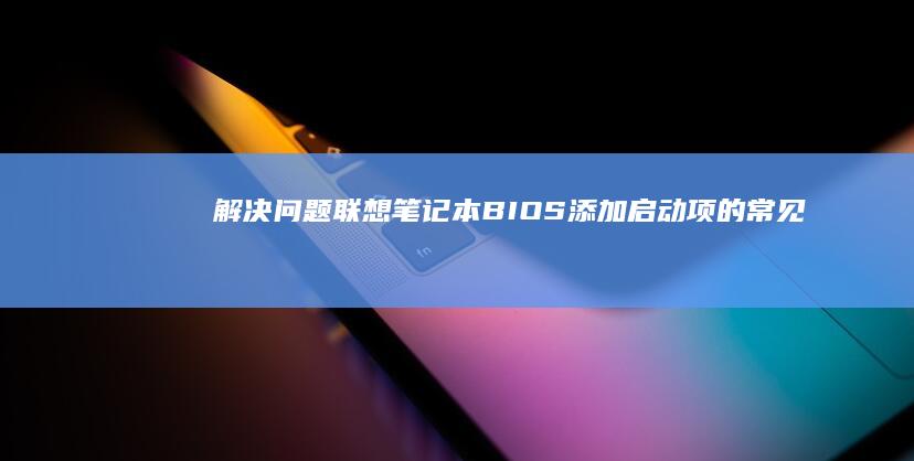 解决问题：联想笔记本BIOS添加启动项的常见疑问 (解决问题联系生活实际写一写你的观点)