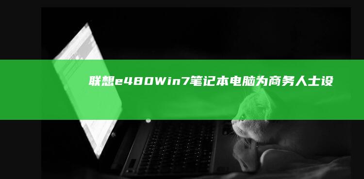 联想e480 Win7笔记本电脑：为商务人士设计的稳定可靠的办公伙伴 (联想e480配置参数)
